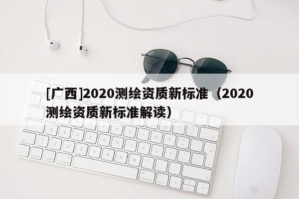 [广西]2020测绘资质新标准（2020测绘资质新标准解读）