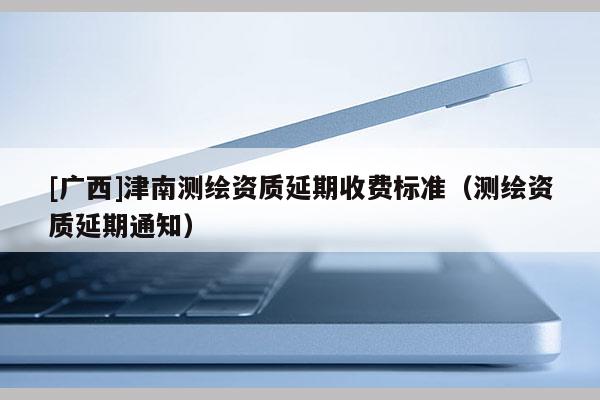[广西]津南测绘资质延期收费标准（测绘资质延期通知）