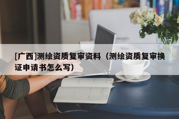 [广西]测绘资质复审资料（测绘资质复审换证申请书怎么写）