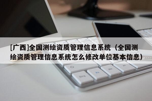 [广西]全国测绘资质管理信息系统（全国测绘资质管理信息系统怎么修改单位基本信息）