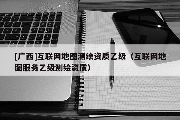 [广西]互联网地图测绘资质乙级（互联网地图服务乙级测绘资质）