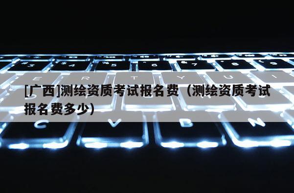 [广西]测绘资质考试报名费（测绘资质考试报名费多少）