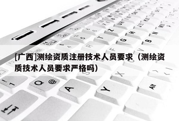 [广西]测绘资质注册技术人员要求（测绘资质技术人员要求严格吗）