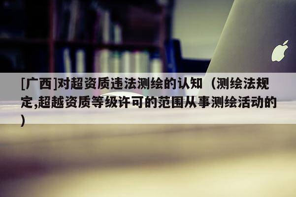 [广西]对超资质违法测绘的认知（测绘法规定,超越资质等级许可的范围从事测绘活动的）