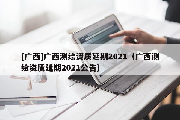 [广西]广西测绘资质延期2021（广西测绘资质延期2021公告）