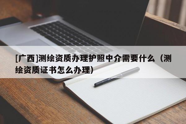 [广西]测绘资质办理护照中介需要什么（测绘资质证书怎么办理）