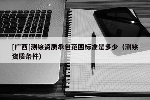 [广西]测绘资质承包范围标准是多少（测绘资质条件）