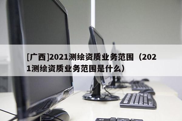 [广西]2021测绘资质业务范围（2021测绘资质业务范围是什么）