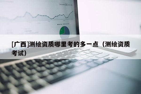 [广西]测绘资质哪里考的多一点（测绘资质考试）