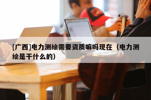 [广西]电力测绘需要资质嘛吗现在（电力测绘是干什么的）