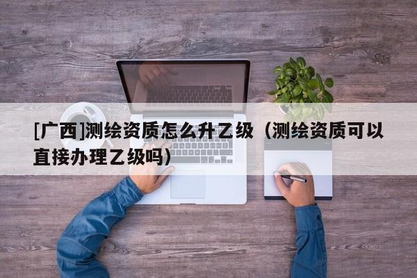 [广西]测绘资质怎么升乙级（测绘资质可以直接办理乙级吗）