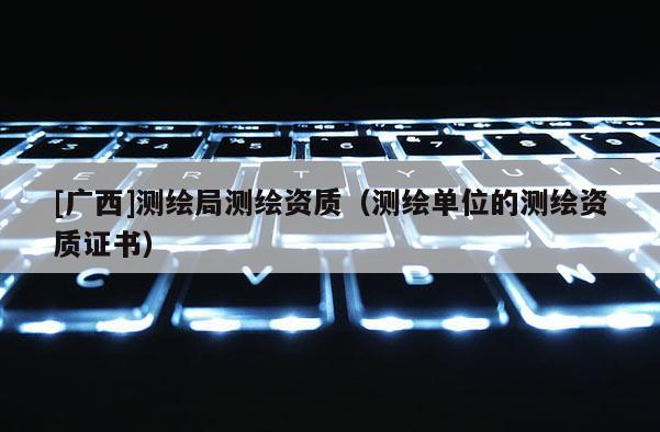 [广西]测绘局测绘资质（测绘单位的测绘资质证书）