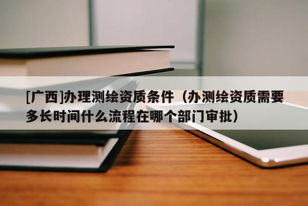 [广西]办理测绘资质条件（办测绘资质需要多长时间什么流程在哪个部门审批）