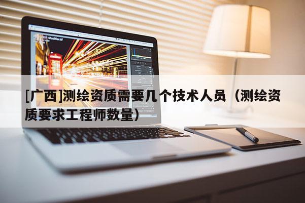 [广西]测绘资质需要几个技术人员（测绘资质要求工程师数量）