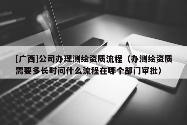 [广西]公司办理测绘资质流程（办测绘资质需要多长时间什么流程在哪个部门审批）