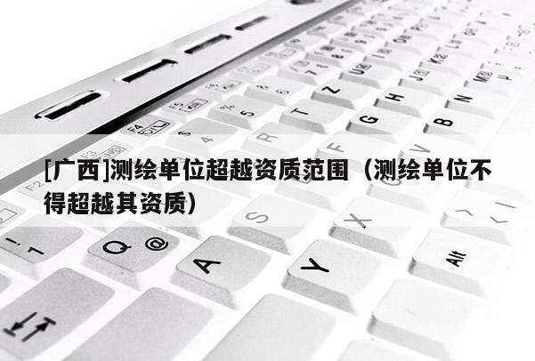 [广西]测绘单位超越资质范围（测绘单位不得超越其资质）