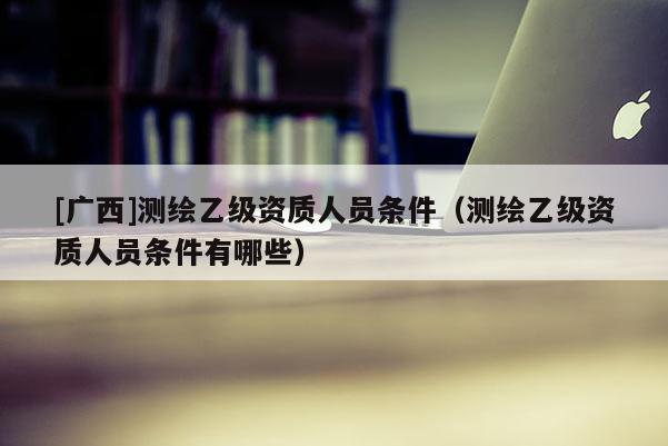 [广西]测绘乙级资质人员条件（测绘乙级资质人员条件有哪些）