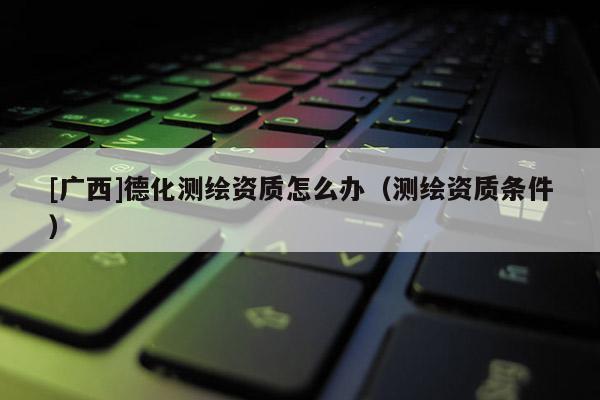 [广西]德化测绘资质怎么办（测绘资质条件）