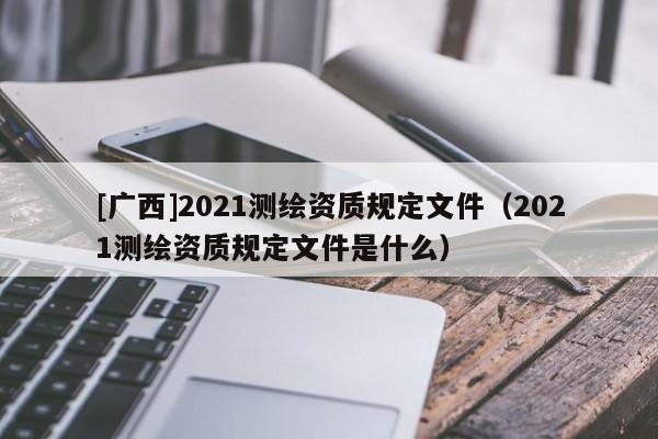 [广西]2021测绘资质规定文件（2021测绘资质规定文件是什么）