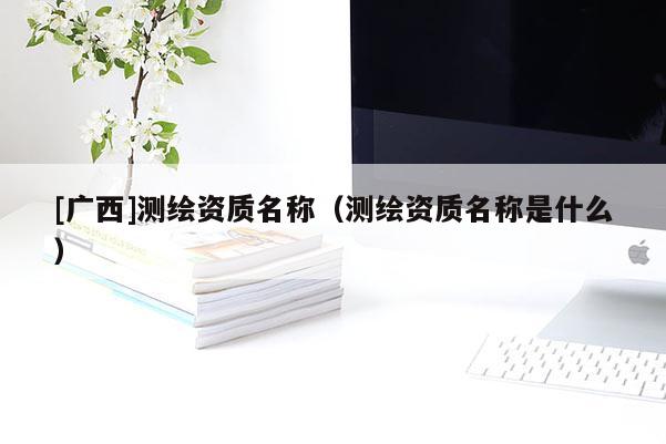 [广西]测绘资质名称（测绘资质名称是什么）