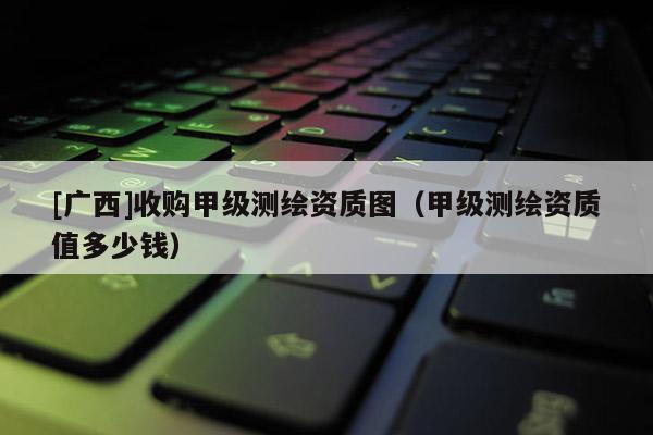 [广西]收购甲级测绘资质图（甲级测绘资质值多少钱）