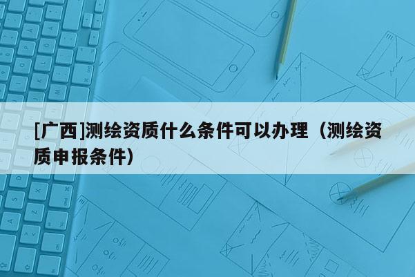 [广西]测绘资质什么条件可以办理（测绘资质申报条件）