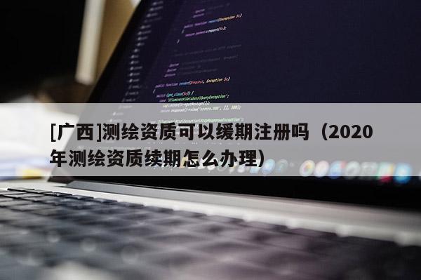 [广西]测绘资质可以缓期注册吗（2020年测绘资质续期怎么办理）