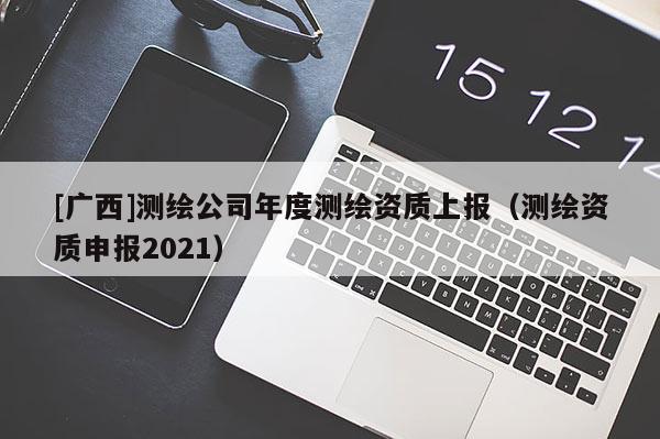 [广西]测绘公司年度测绘资质上报（测绘资质申报2021）