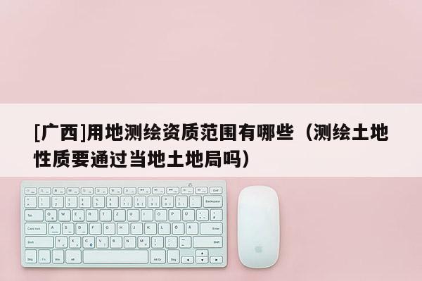 [广西]用地测绘资质范围有哪些（测绘土地性质要通过当地土地局吗）
