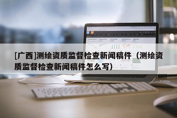[广西]测绘资质监督检查新闻稿件（测绘资质监督检查新闻稿件怎么写）