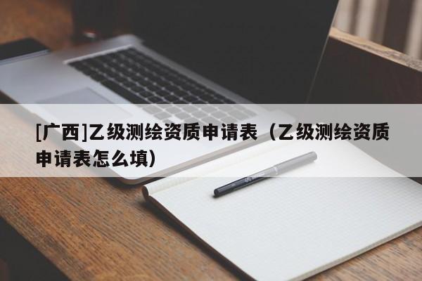 [广西]乙级测绘资质申请表（乙级测绘资质申请表怎么填）