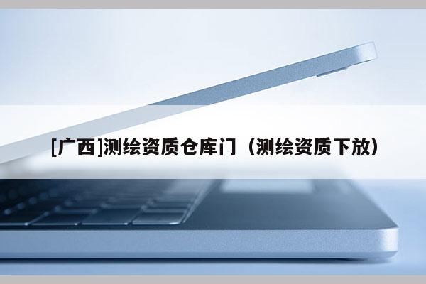 [广西]测绘资质仓库门（测绘资质下放）