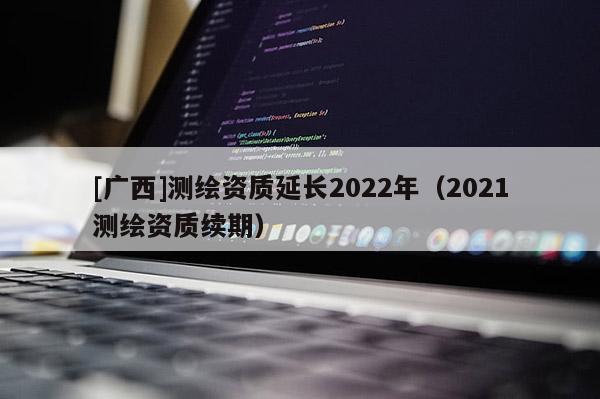 [广西]测绘资质延长2022年（2021测绘资质续期）