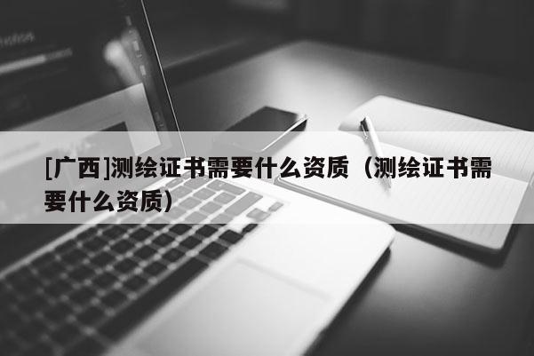 [广西]测绘证书需要什么资质（测绘证书需要什么资质）