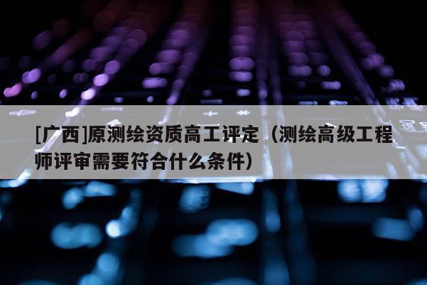 [广西]原测绘资质高工评定（测绘高级工程师评审需要符合什么条件）