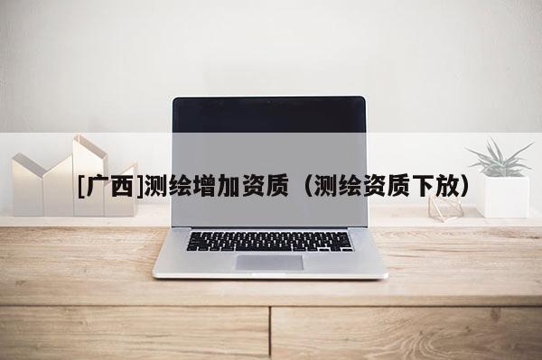 [广西]测绘增加资质（测绘资质下放）