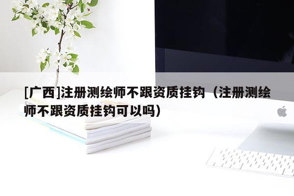 [广西]注册测绘师不跟资质挂钩（注册测绘师不跟资质挂钩可以吗）
