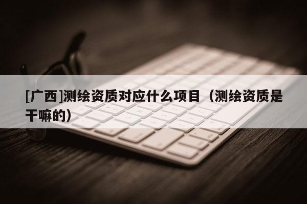 [广西]测绘资质对应什么项目（测绘资质是干嘛的）