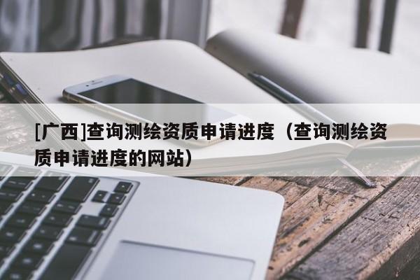 [广西]查询测绘资质申请进度（查询测绘资质申请进度的网站）