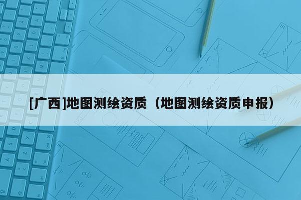 [广西]地图测绘资质（地图测绘资质申报）