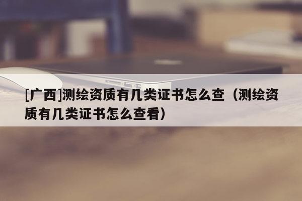 [广西]测绘资质有几类证书怎么查（测绘资质有几类证书怎么查看）