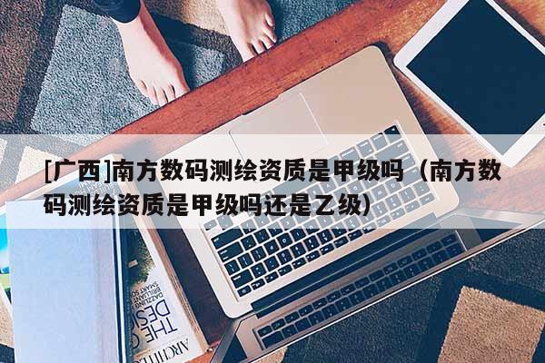 [广西]南方数码测绘资质是甲级吗（南方数码测绘资质是甲级吗还是乙级）