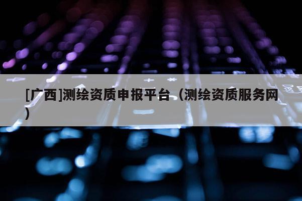 [广西]测绘资质申报平台（测绘资质服务网）