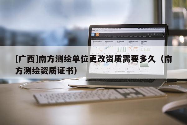 [广西]南方测绘单位更改资质需要多久（南方测绘资质证书）