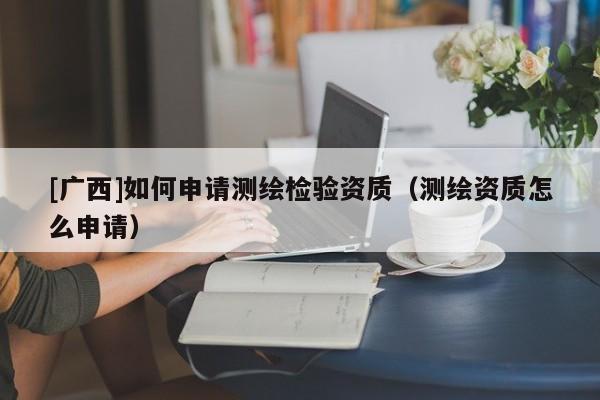 [广西]如何申请测绘检验资质（测绘资质怎么申请）