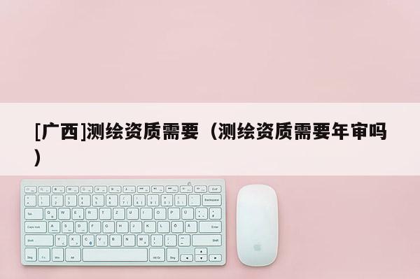 [广西]测绘资质需要（测绘资质需要年审吗）