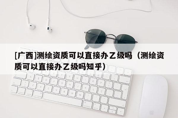 [广西]测绘资质可以直接办乙级吗（测绘资质可以直接办乙级吗知乎）