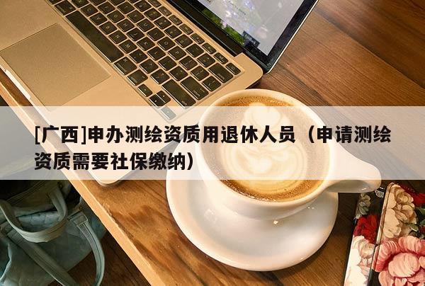 [广西]申办测绘资质用退休人员（申请测绘资质需要社保缴纳）