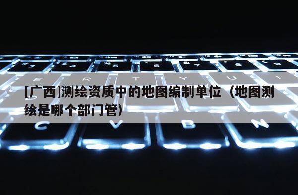 [广西]测绘资质中的地图编制单位（地图测绘是哪个部门管）