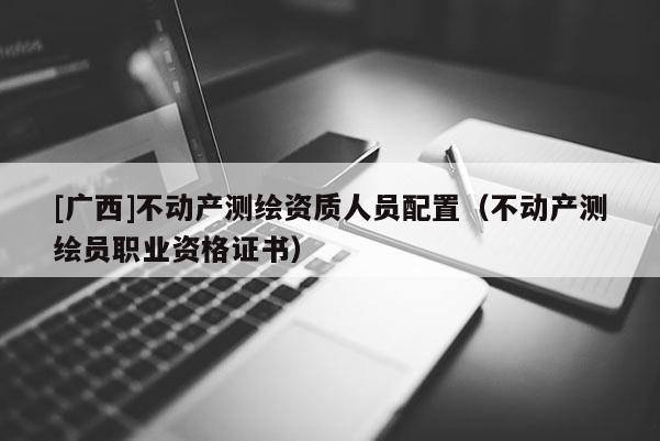 [广西]不动产测绘资质人员配置（不动产测绘员职业资格证书）